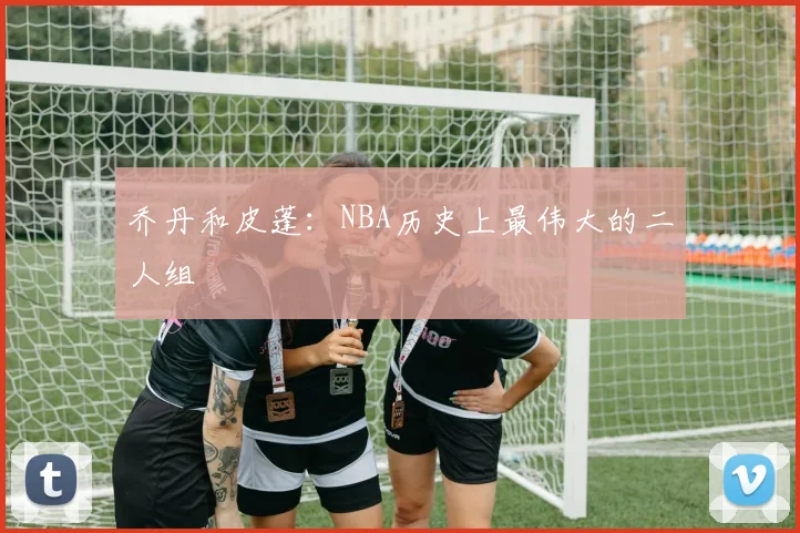 乔丹和皮蓬:NBA历史上最伟大的二人组