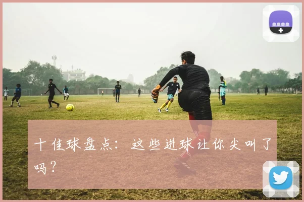 十佳球盘点:这些进球让你尖叫了吗?