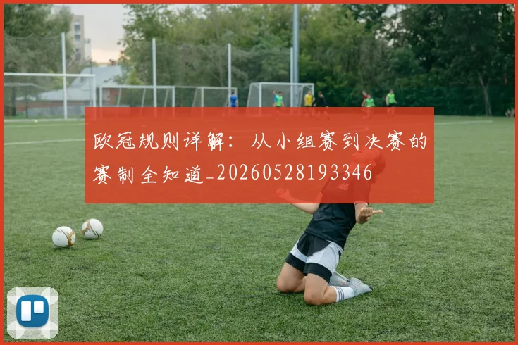欧冠规则详解:从小组赛到决赛的赛制全知道_20260528193346