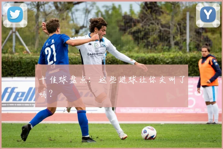 十佳球盘点:这些进球让你尖叫了吗?