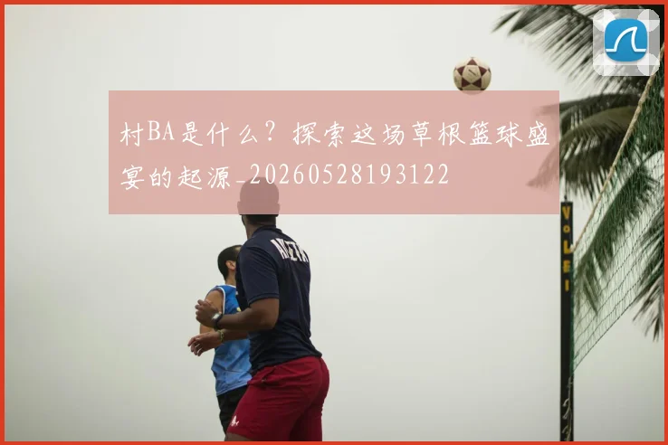 村BA是什么？探索这场草根篮球盛宴的起源_20260528193122