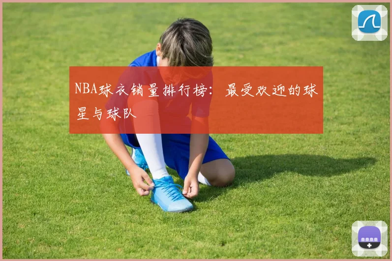 NBA球衣销量排行榜：最受欢迎的球星与球队