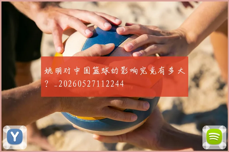 姚明对中国篮球的影响究竟有多大？_20260527112244