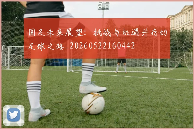 国足未来展望：挑战与机遇并存的足球之路_20260522160442